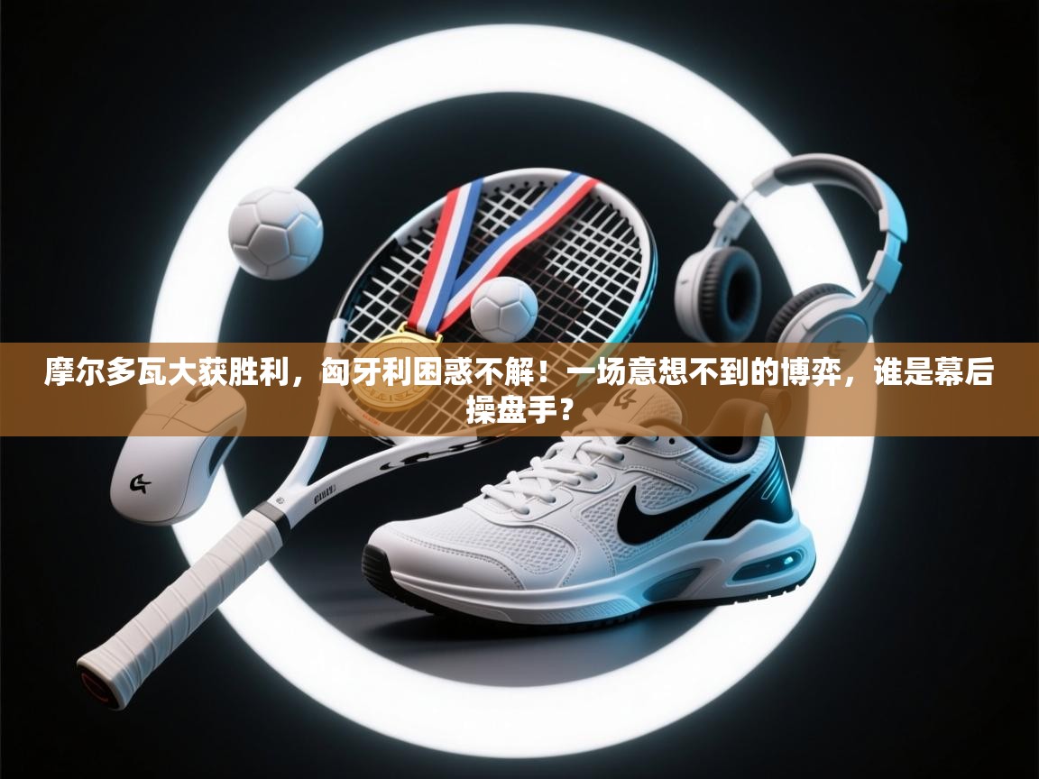 摩尔多瓦大获胜利,匈牙利困惑不解!一场意想不到的博弈,谁是幕后操盘手? 第1张